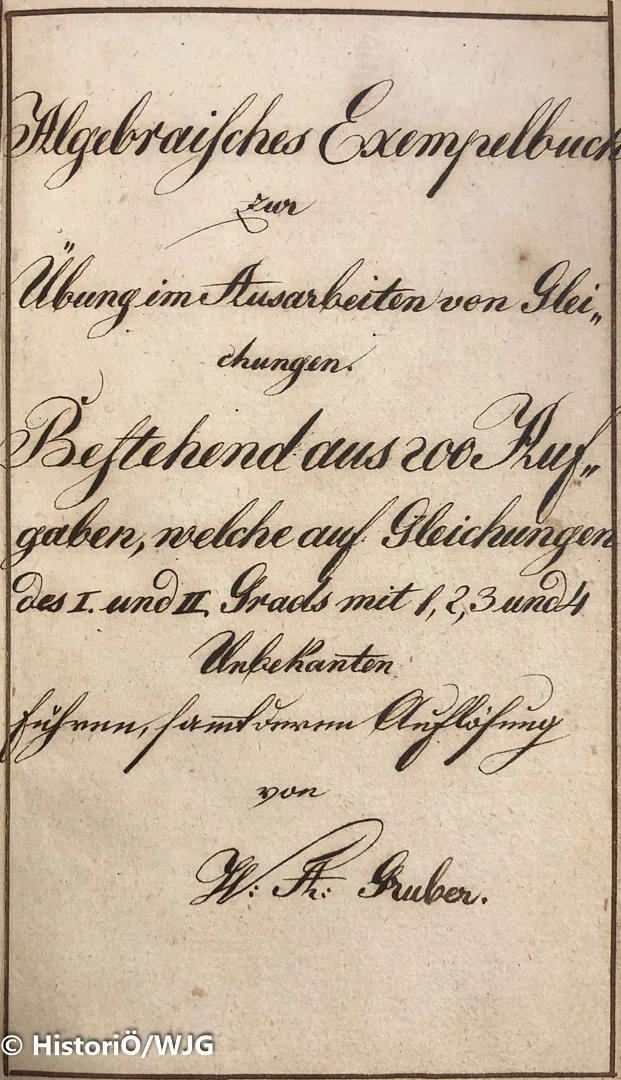 Algebraisches Exempelbuch zur Übung im Ausarbeiten von Gleichungen.
Bestehend aus 200 Angaben, welche auf Gleichungen des I. und II. Grads mit 1, 2, 3, und 4 Unbekannten samt deren Auflösung [Lösungsheft]
1829, handgeschrieben, gebunden, 484 Seiten.
Dieses Buch wurde in den 1820er Jahren vom damaligen Mathematiklehrer an der Kadettenschule in Krems eigenhändig geschrieben und im Unterricht verwendet. Es wurde vom Autor "Seiner Excellenz dem Hochgeborenen Herrn Grafen Ernst von Hoyós-Sprinzenstein, Ritter des goldenen Vliehses, [...]etc:etc:" gewidmet.